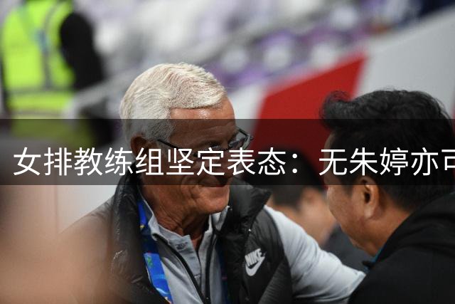 女排教练组坚定表态：无朱婷亦可战 新战术思路引热议